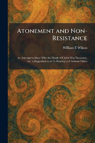 Atonement and Non-Resistance: An Attempt to Show Why the Death of Christ Was Necessary, and a Suggestion as to Its Bearing on Christian Ethics
