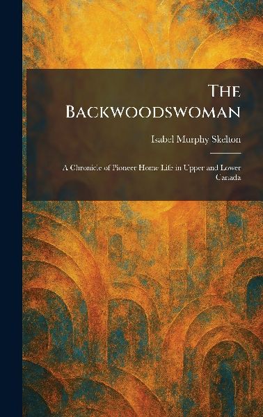 The Backwoodswoman: A Chronicle of Pioneer Home Life in Upper and Lower Canada