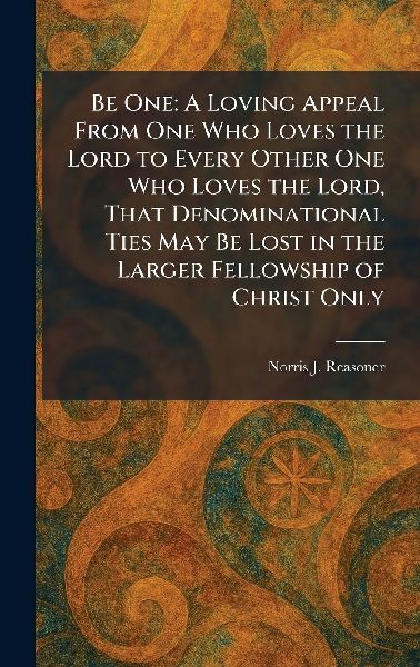 Be One: A Loving Appeal From One Who Loves the Lord to Every Other One Who Loves the Lord, That Denominational Ties May Be Lost in the Larger Fellowship of Christ Only