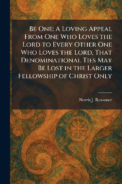 Be One: A Loving Appeal From One Who Loves the Lord to Every Other One Who Loves the Lord, That Denominational Ties May Be Lost in the Larger Fellowship of Christ Only