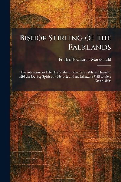 Bishop Stirling of the Falklands: The Adventurous Life of a Soldier of the Cross Whose Humility Hid the Daring Spirit of a Hero & and an Inflexible Will to Face Great Risks