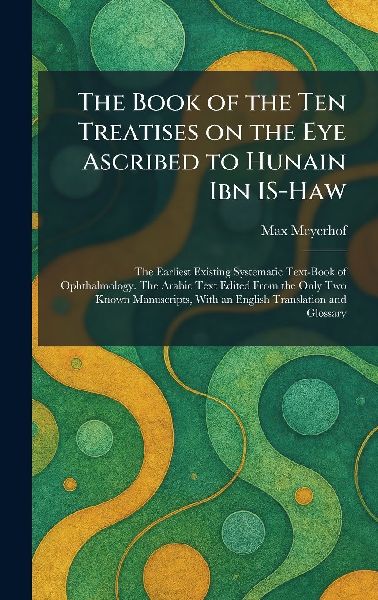 The Book of the Ten Treatises on the Eye Ascribed to Hunain Ibn IS-Haw: The Earliest Existing Systematic Text-Book of Ophthalmology. The Arabic Text Edited From the Only Two Known Manuscripts, With an English Translation and Glossary