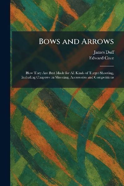 Bows and Arrows: How They Are Best Made for All Kinds of Target Shooting, Including Chapters on Shooting, Accessories and Competitions