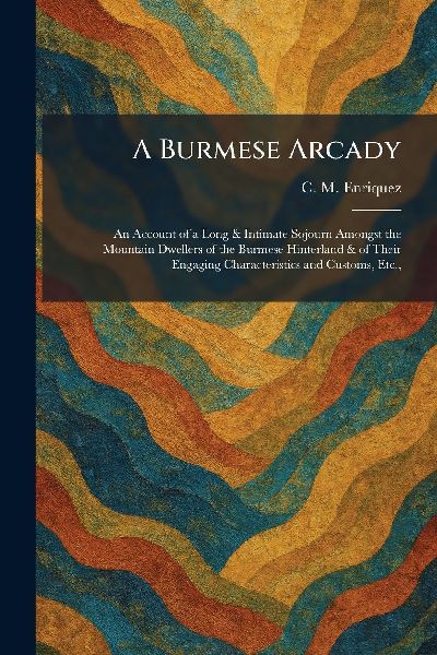 A Burmese Arcady: An Account of a Long & Intimate Sojourn Amongst the Mountain Dwellers of the Burmese Hinterland & of Their Engaging Characteristics and Customs, Etc.,