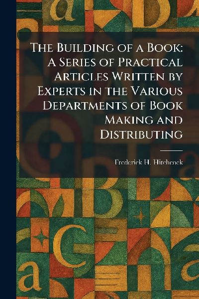 The Building of a Book: A Series of Practical Articles Written by Experts in the Various Departments of Book Making and Distributing