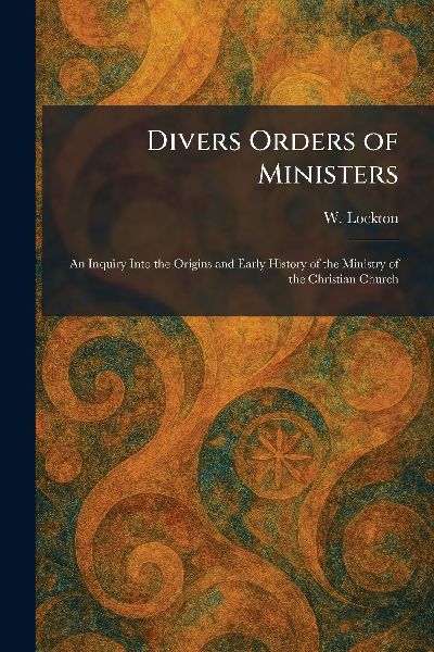 Divers Orders of Ministers: An Inquiry Into the Origins and Early History of the Ministry of the Christian Church