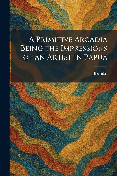 A Primitive Arcadia Being the Impressions of an Artist in Papua