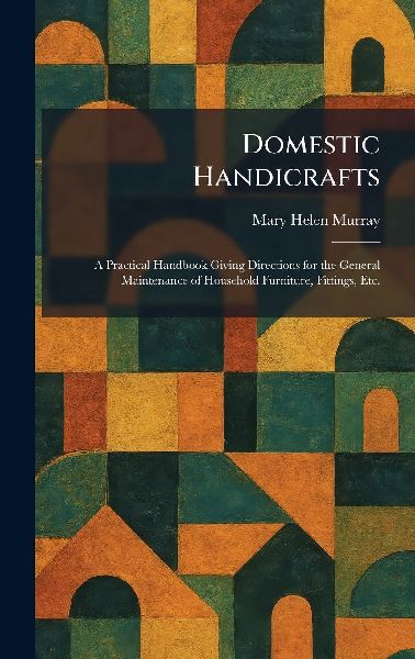 Domestic Handicrafts: A Practical Handbook Giving Directions for the General Maintenance of Household Furniture, Fittings, Etc.