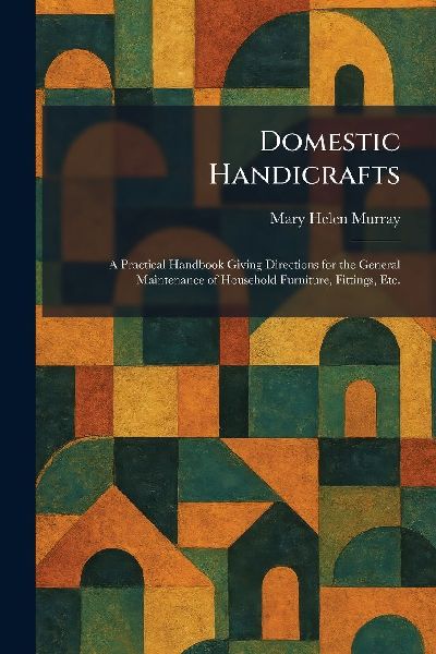 Domestic Handicrafts: A Practical Handbook Giving Directions for the General Maintenance of Household Furniture, Fittings, Etc.