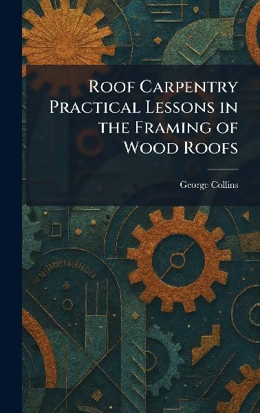 Roof Carpentry Practical Lessons in the Framing of Wood Roofs