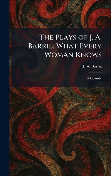 The Plays of J. A. Barrie: What Every Woman Knows: A Comedy