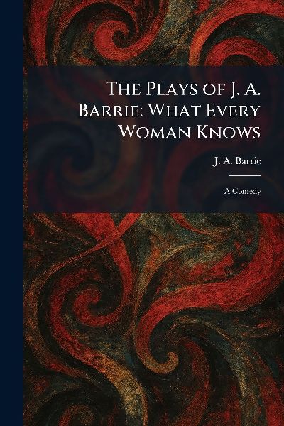 The Plays of J. A. Barrie: What Every Woman Knows: A Comedy