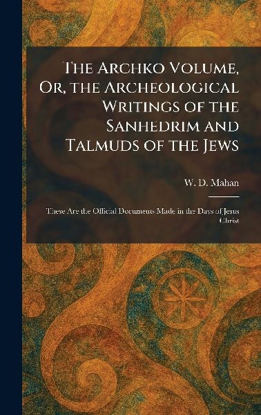 The Archko Volume, Or, the Archeological Writings of the Sanhedrim and Talmuds of the Jews: These Are the Official Documents Made in the Days of Jesus Christ
