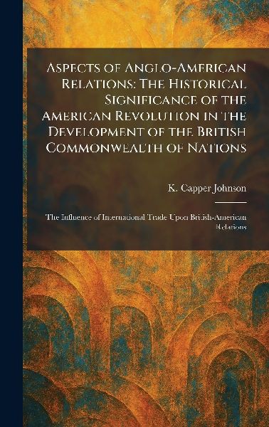 Aspects of Anglo-American Relations: The Historical Significance of the American Revolution in the Development of the British Commonwealth of Nations: The Influence of International Trade Upon British-American Relations