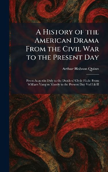 A History of the American Drama From the Civil War to the Present Day: From Augustin Daly to the Death of Clyde Fitch; From William Vaughn Moody to the Present Day Vol I & II