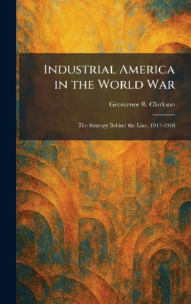 Industrial America in the World War: The Strategy Behind the Line, 1917-1918