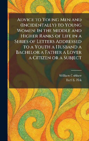 Advice to Young Men and (Incidentally) to Young Women: In the Middle and Higher Ranks of Life in a Series of Letters Addressed to a Youth a Husband a Bachelor a Father a Lover a Citizen or a Subject