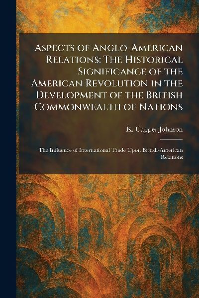 Aspects of Anglo-American Relations: The Historical Significance of the American Revolution in the Development of the British Commonwealth of Nations: The Influence of International Trade Upon British-American Relations