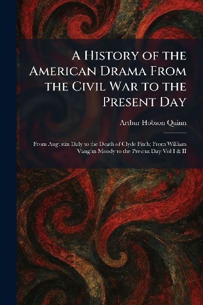 A History of the American Drama From the Civil War to the Present Day: From Augustin Daly to the Death of Clyde Fitch; From William Vaughn Moody to the Present Day Vol I & II