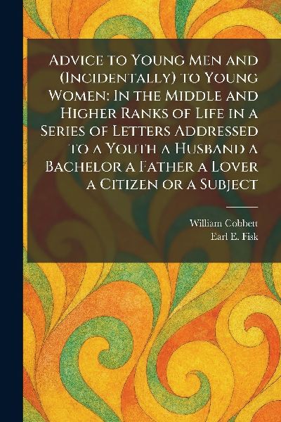 Advice to Young Men and (Incidentally) to Young Women: In the Middle and Higher Ranks of Life in a Series of Letters Addressed to a Youth a Husband a Bachelor a Father a Lover a Citizen or a Subject