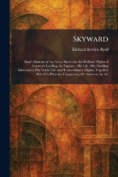 Skyward: Man's Mastery of the Air as Shown by the Brilliant Flights of America's Leading Air Explorer. His Life, His Thrilling Adventures, His North Pole and Trans-Atlantic Flights, Together With His Plans for Conquering the Antarctic by Air