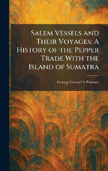 Salem Vessels and Their Voyages: A History of the Pepper Trade With the Island of Sumatra