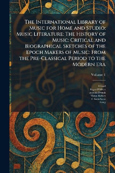 The International Library of Music for Home and Studio: Music Literature: The History of Music: Critical and Biographical Sketches of the Epoch Makers of Music: From the Pre-Classical Period to the Modern Era