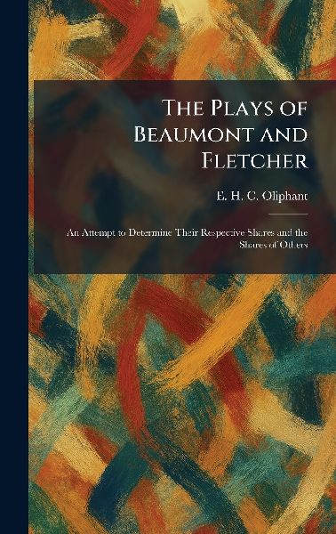 The Plays of Beaumont and Fletcher: An Attempt to Determine Their Respective Shares and the Shares of Others