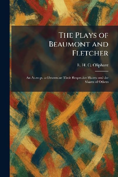 The Plays of Beaumont and Fletcher: An Attempt to Determine Their Respective Shares and the Shares of Others
