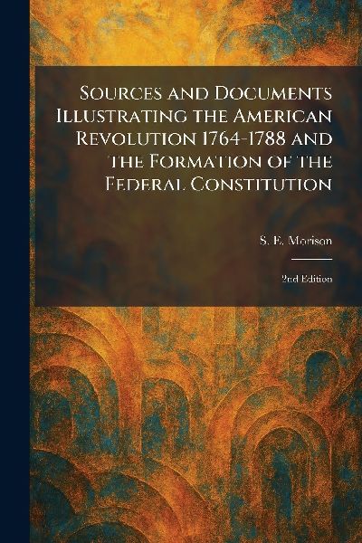 Sources and Documents Illustrating the American Revolution 1764-1788 and the Formation of the Federal Constitution: 2nd Edition