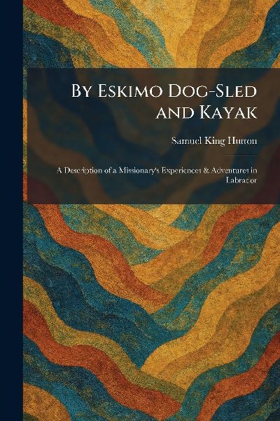 By Eskimo Dog-Sled and Kayak: A Description of a Missionarys Experiences & Adventures in Labrador