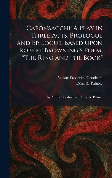 Caponsacchi: A Play in Three Acts, Prologue and Epilogue, Based Upon Robert Browning's Poem, "The Ring and the Book" By Arthur Goodrich and Rose A. Palmer