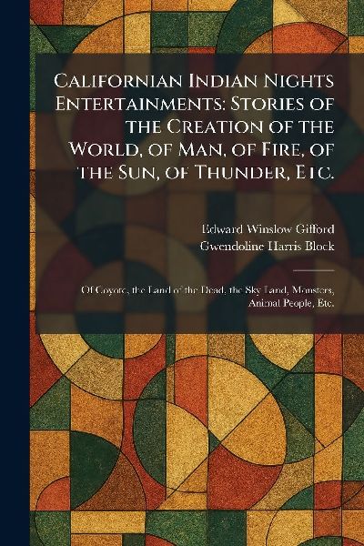 Californian Indian Nights Entertainments: Stories of the Creation of the World, of Man, of Fire, of the Sun, of Thunder, Etc.: Of Coyote, the Land of the Dead, the Sky Land, Monsters, Animal People, Etc.