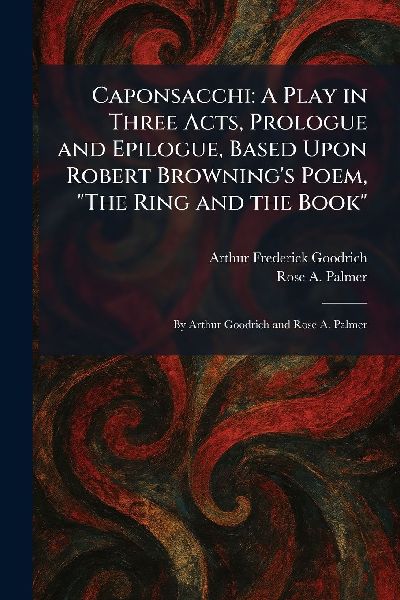 Caponsacchi: A Play in Three Acts, Prologue and Epilogue, Based Upon Robert Brownings Poem, The Ring and the Book By Arthur Goodrich and Rose A. Palmer