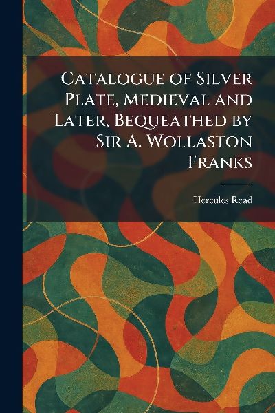 Catalogue of Silver Plate, Medieval and Later, Bequeathed by Sir A. Wollaston Franks