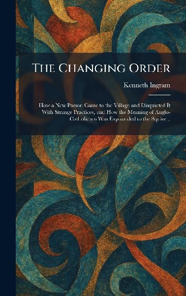 The Changing Order: How a New Parson Came to the Village and Disquieted It With Strange Practices, and How the Meaning of Anglo-Catholicism Was Expounded to the Squire ..