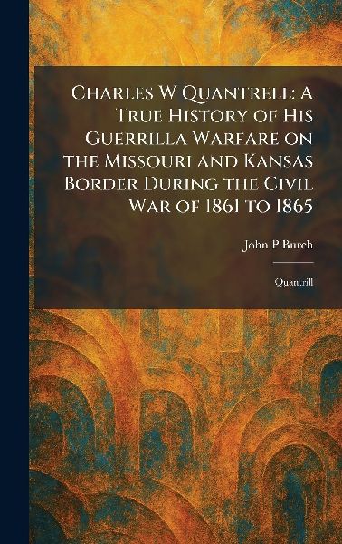 Charles W Quantrell: A True History of His Guerrilla Warfare on the Missouri and Kansas Border During the Civil War of 1861 to 1865: Quantrill