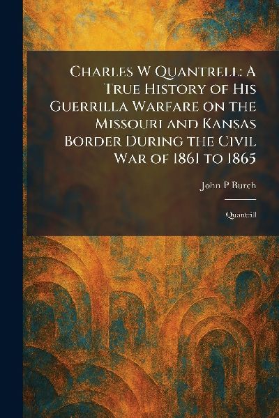 Charles W Quantrell: A True History of His Guerrilla Warfare on the Missouri and Kansas Border During the Civil War of 1861 to 1865: Quantrill