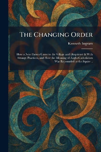 The Changing Order: How a New Parson Came to the Village and Disquieted It With Strange Practices, and How the Meaning of Anglo-Catholicism Was Expounded to the Squire ..