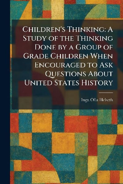 Children's Thinking: A Study of the Thinking Done by a Group of Grade Children When Encouraged to Ask Questions About United States History