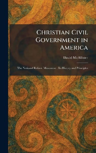 Christian Civil Government in America: The National Reform Movement: Its History and Principles