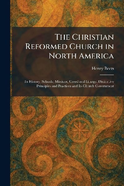 The Christian Reformed Church in North America: Its History, Schools, Missions, Creed and Liturgy, Distinctive Principles and Practices and Its Church Government