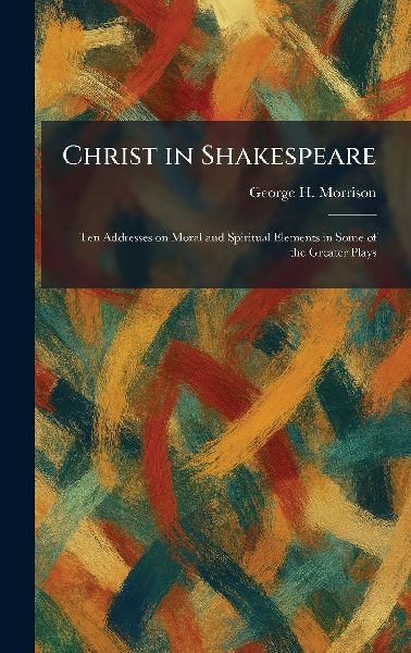Christ in Shakespeare: Ten Addresses on Moral and Spiritual Elements in Some of the Greater Plays