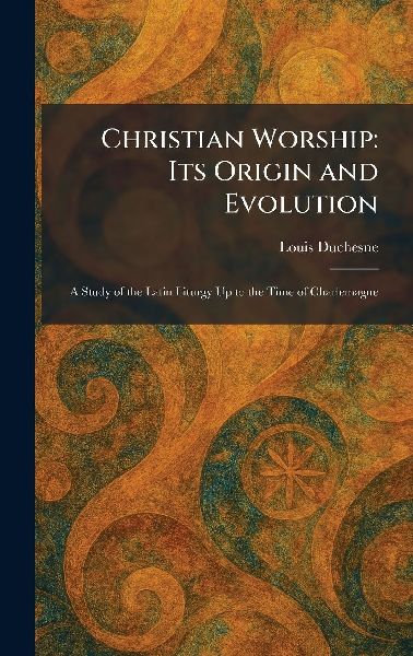 Christian Worship: Its Origin and Evolution: A Study of the Latin Liturgy Up to the Time of Charlemagne