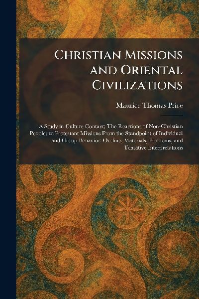 Christian Missions and Oriental Civilizations: A Study in Culture Contact; The Reactions of Non-Christian Peoples to Protestant Missions From the Standpoint of Individual and Group Behavior: Outline, Materials, Problems, and Tentative Interpretations