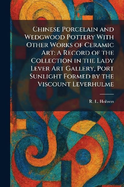 Chinese Porcelain and Wedgwood Pottery With Other Works of Ceramic Art: A Record of the Collection in the Lady Lever Art Gallery, Port Sunlight Formed by the Viscount Leverhulme