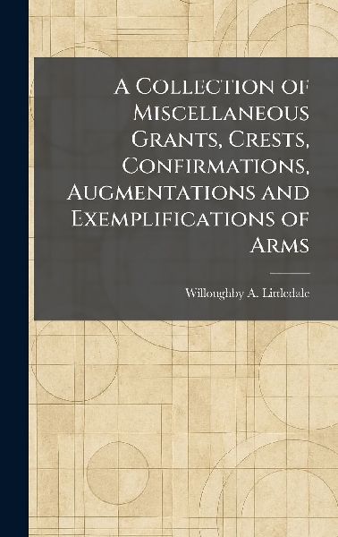 A Collection of Miscellaneous Grants, Crests, Confirmations, Augmentations and Exemplifications of Arms