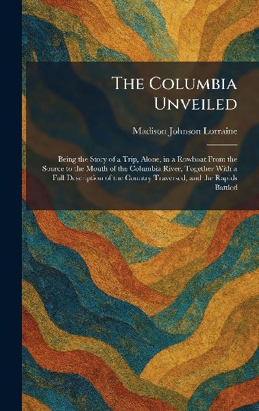 The Columbia Unveiled: Being the Story of a Trip, Alone, in a Rowboat From the Source to the Mouth of the Columbia River, Together With a Full Description of the Country Traversed, and the Rapids Battled