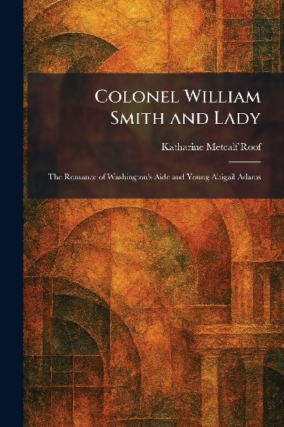 Colonel William Smith and Lady: The Romance of Washington's Aide and Young Abigail Adams