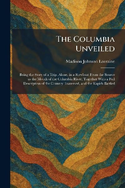 The Columbia Unveiled: Being the Story of a Trip, Alone, in a Rowboat From the Source to the Mouth of the Columbia River, Together With a Full Description of the Country Traversed, and the Rapids Battled